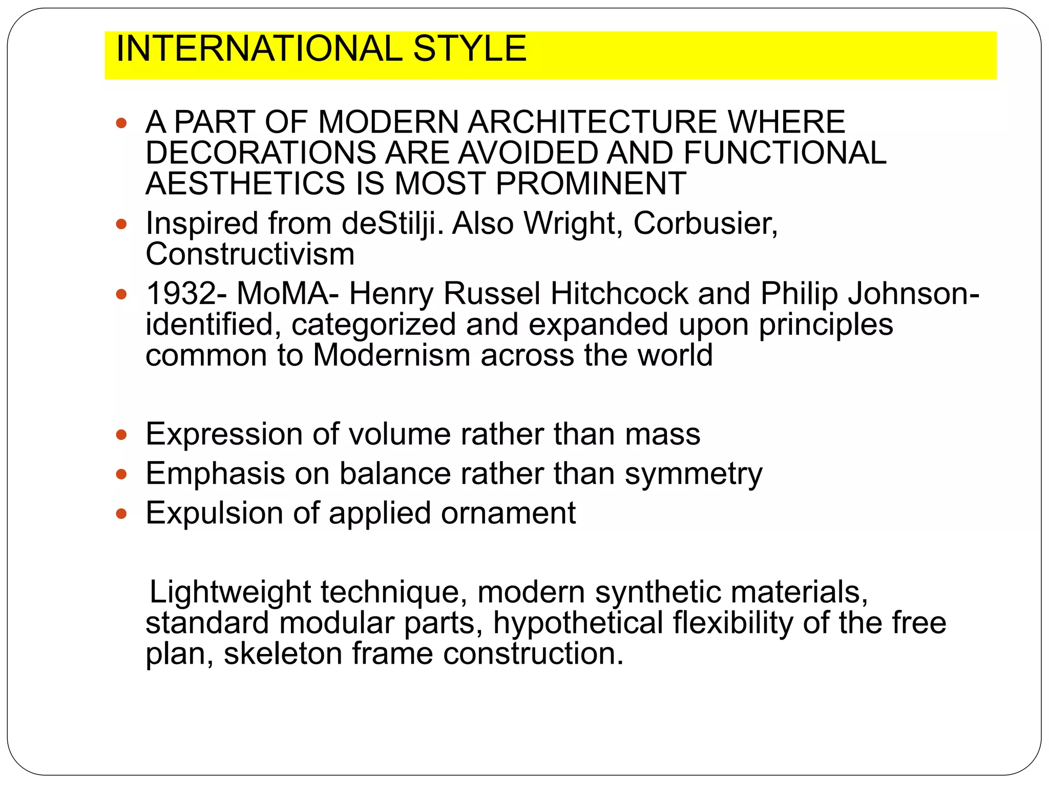 INTERNATIONAL STYLE
 A PART OF MODERN ARCHITECTURE WHERE
DECORATIONS ARE AVOIDED AND FUNCTIONAL
AESTHETICS IS MOST PROMINENT
 Inspired from deStilji. Also Wright, Corbusier,
Constructivism
 1932- MoMA- Henry Russel Hitchcock and Philip Johnson-
identified, categorized and expanded upon principles
common to Modernism across the world
 Expression of volume rather than mass
 Emphasis on balance rather than symmetry
 Expulsion of applied ornament
Lightweight technique, modern synthetic materials,
standard modular parts, hypothetical flexibility of the free
plan, skeleton frame construction.
 