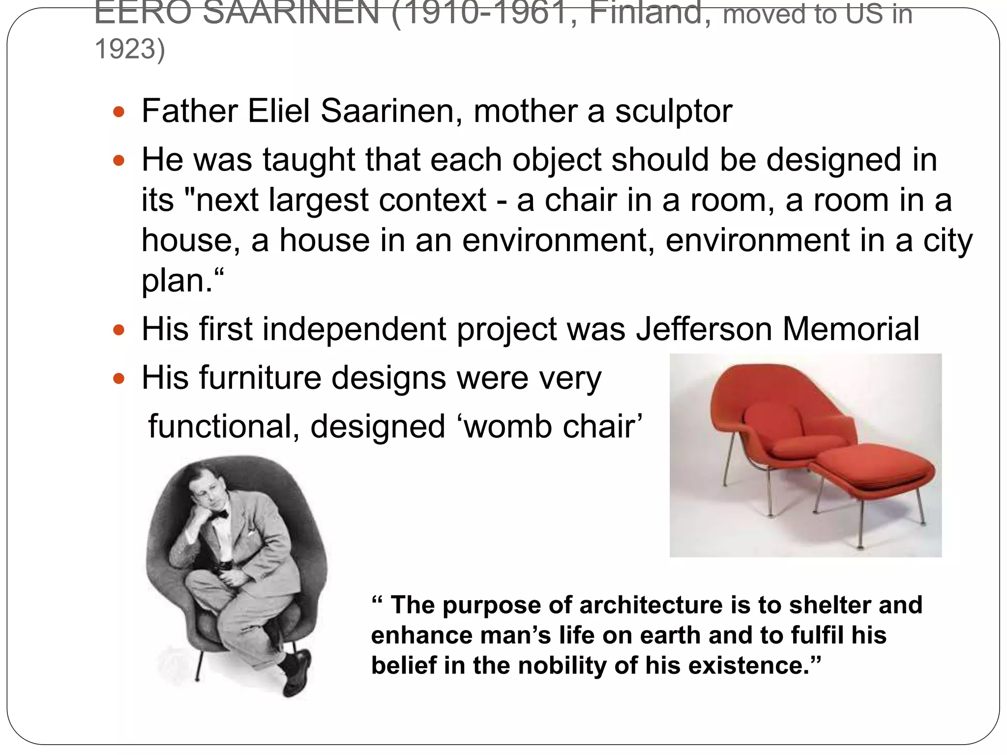 EERO SAARINEN (1910-1961, Finland, moved to US in
1923)
 Father Eliel Saarinen, mother a sculptor
 He was taught that each object should be designed in
its "next largest context - a chair in a room, a room in a
house, a house in an environment, environment in a city
plan.“
 His first independent project was Jefferson Memorial
 His furniture designs were very
functional, designed ‘womb chair’
“ The purpose of architecture is to shelter and
enhance man’s life on earth and to fulfil his
belief in the nobility of his existence.”
 