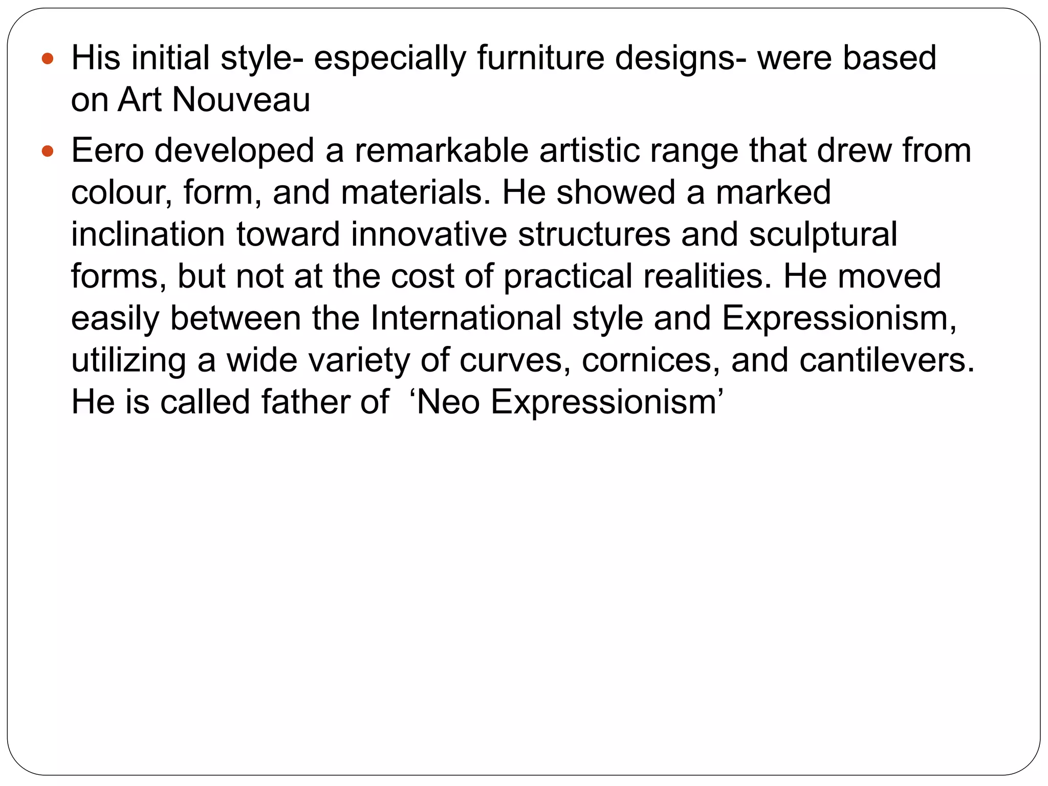  His initial style- especially furniture designs- were based
on Art Nouveau
 Eero developed a remarkable artistic range that drew from
colour, form, and materials. He showed a marked
inclination toward innovative structures and sculptural
forms, but not at the cost of practical realities. He moved
easily between the International style and Expressionism,
utilizing a wide variety of curves, cornices, and cantilevers.
He is called father of ‘Neo Expressionism’
 