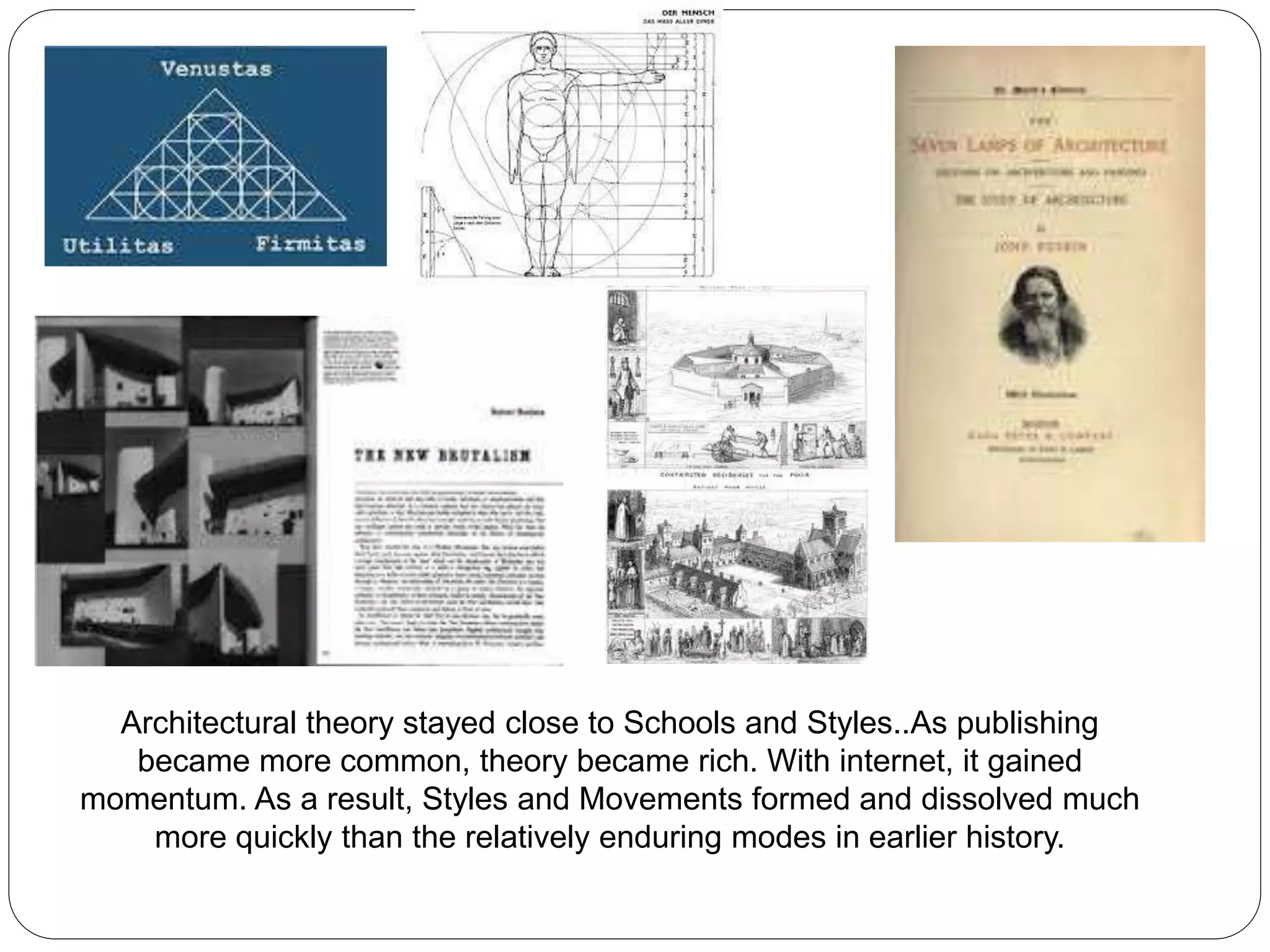 Architectural theory stayed close to Schools and Styles..As publishing
became more common, theory became rich. With internet, it gained
momentum. As a result, Styles and Movements formed and dissolved much
more quickly than the relatively enduring modes in earlier history.
 