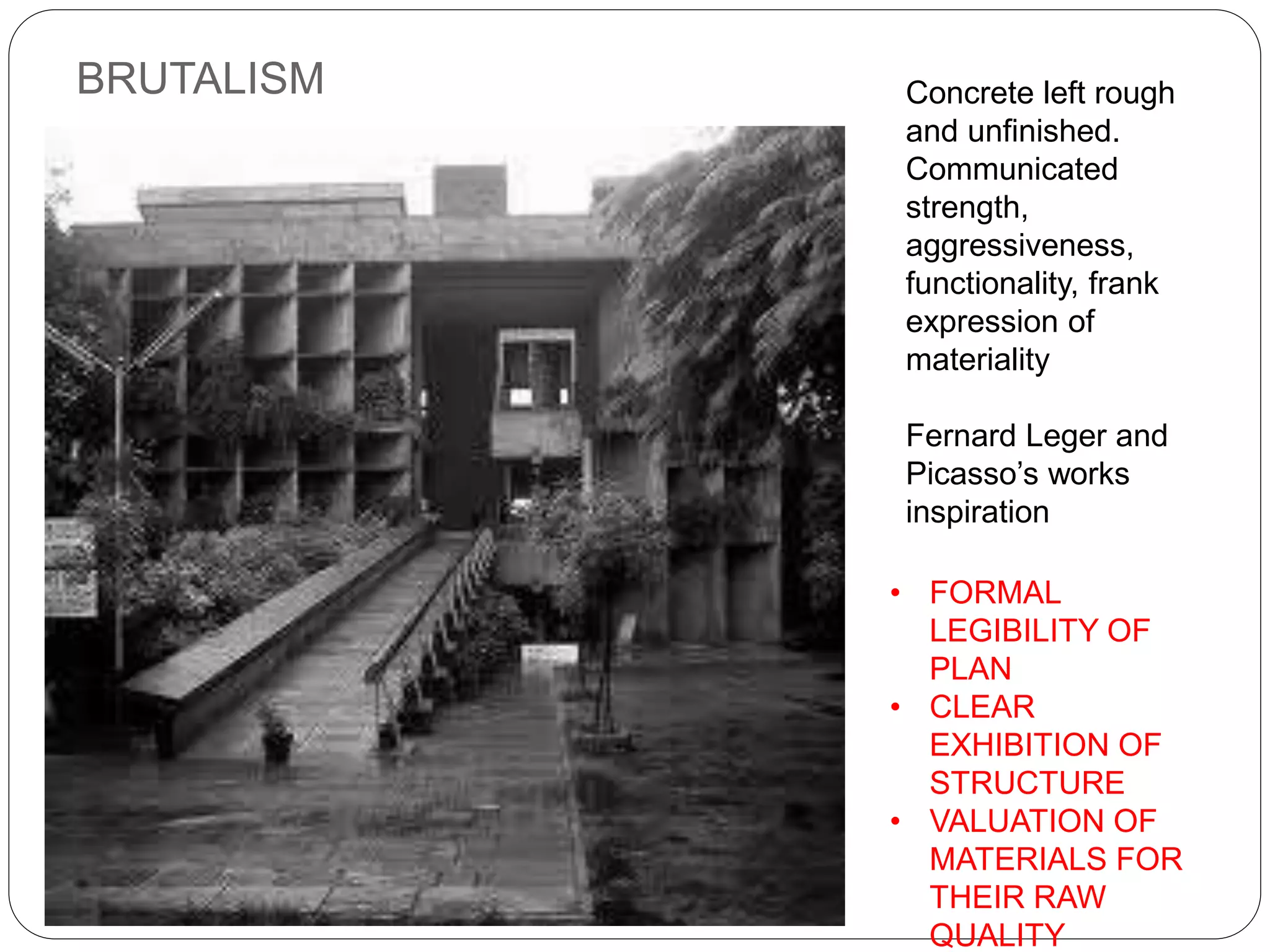 BRUTALISM Concrete left rough
and unfinished.
Communicated
strength,
aggressiveness,
functionality, frank
expression of
materiality
Fernard Leger and
Picasso’s works
inspiration
• FORMAL
LEGIBILITY OF
PLAN
• CLEAR
EXHIBITION OF
STRUCTURE
• VALUATION OF
MATERIALS FOR
THEIR RAW
QUALITY
 