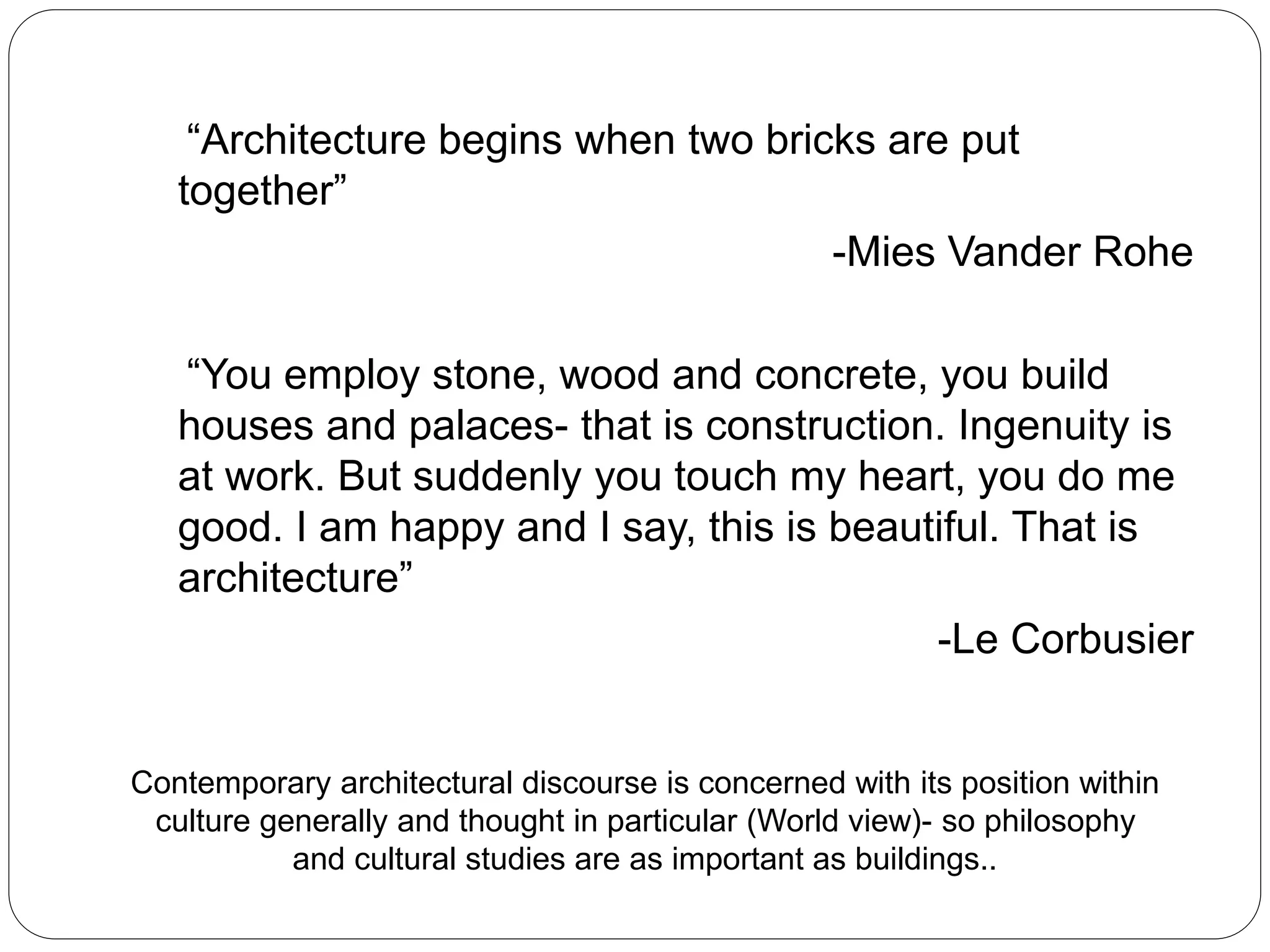 “Architecture begins when two bricks are put
together”
-Mies Vander Rohe
“You employ stone, wood and concrete, you build
houses and palaces- that is construction. Ingenuity is
at work. But suddenly you touch my heart, you do me
good. I am happy and I say, this is beautiful. That is
architecture”
-Le Corbusier
Contemporary architectural discourse is concerned with its position within
culture generally and thought in particular (World view)- so philosophy
and cultural studies are as important as buildings..
 