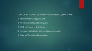 SOME OF THE FEATURES OF FOURTH GENERATION OF COMPUTER ARE:
1) LSI and VSI technology are used
2) Development of portable c...
