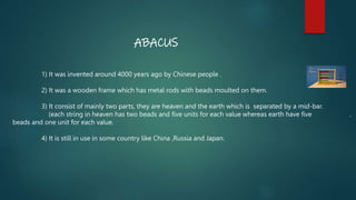 ABACUS
1) It was invented around 4000 years ago by Chinese people .
2) It was a wooden frame which has metal rods with bea...