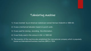 Tabulating machine
1) It was invented by an American statistician named Herman Hollerith in 1890 AD.
2) It was a mechanica...