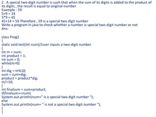 2 . A special two-digit number is such that when the sum of its digits is added to the product of
its digits , the result is equal to original number
Example : 59
5+9 = 14
5*9 = 45
45+14 = 59 Therefore , 59 is a special two digit number
Write a program in java to check whether a number is special two-digit number or not
Ans-
class Prog2
{
static void test(int num)//user inputs a two-digit number
{
int m = num;
int product = 1;
int sum = 0;
while(m>0)
{
int dig = m%10;
sum = sum+dig;
product = product*dig;
m/=10;
}
int finalsum = sum+product;
if(finalsum==num)
System.out.println(num+” is a special two digit number “);
else
System.out.println(num+ ” is not a special two digit number “);
}
}
 