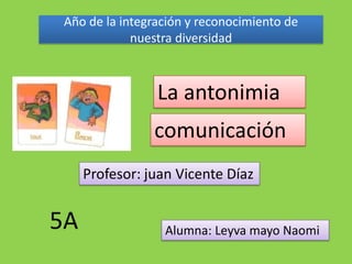 Año de la integración y reconocimiento de
            nuestra diversidad



                La antonimia
                comunicación
     Profesor: juan Vicente Díaz


5A                Alumna: Leyva mayo Naomi
 