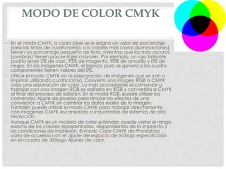 MODO DE COLOR CMYK
• En el modo CMYK, a cada píxel se le asigna un valor de porcentaje
para las tintas de cuatricromía. Los colores más claros (iluminaciones)
tienen un porcentaje pequeño de tinta, mientras que los más oscuros
(sombras) tienen porcentajes mayores. Por ejemplo, un rojo brillante
podría tener 2% de cian, 93% de magenta, 90% de amarillo y 0% de
negro. En las imágenes CMYK, el blanco puro se genera si los cuatro
componentes tienen valores del 0%.
• Utilice el modo CMYK en la preparación de imágenes que se van a
imprimir utilizando cuatricromía. Convertir una imagen RGB a CMYK
crea una separación de color. Lo más aconsejable al comenzar a
trabajar con una imagen RGB es editarla en RGB y convertirla a CMYK
al final del proceso de edición. En el modo RGB, puede utilizar los
comandos Ajuste de prueba para simular los efectos de una
conversión a CMYK sin cambiar los datos reales de la imagen.
También puede utilizar el modo CMYK para trabajar directamente
con imágenes CMYK escaneadas o importadas de sistemas de alta
resolución.
• Aunque CMYK es un modelo de color estándar, puede variar el rango
exacto de los colores representados, dependiendo de la imprenta y
las condiciones de impresión. El modo Color CMYK de Photoshop
varía de acuerdo con el ajuste del espacio de trabajo especificado
en el cuadro de diálogo Ajustes de color.
 
