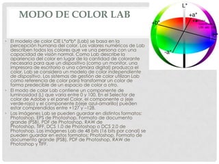 MODO DE COLOR LAB
• El modelo de color CIE L*a*b* (Lab) se basa en la
percepción humana del color. Los valores numéricos de Lab
describen todos los colores que ve una persona con una
capacidad de visión normal. Como Lab describe la
apariencia del color en lugar de la cantidad de colorante
necesaria para que un dispositivo (como un monitor, una
impresora de escritorio o una cámara digital) produzca el
color, Lab se considera un modelo de color independiente
de dispositivo. Los sistemas de gestión de color utilizan Lab
como referencia de color para transformar un color de
forma predecible de un espacio de color a otro.
• El modo de color Lab contiene un componente de
luminosidad (L) que varía entre 0 y 100. En el Selector de
color de Adobe y el panel Color, el componente a (eje
verde-rojo) y el componente b(eje azul-amarillo) pueden
estar comprendidos entre +127 y –128.
• Las imágenes Lab se pueden guardar en distintos formatos:
Photoshop, EPS de Photoshop, Formato de documento
grande (PSB), PDF de Photoshop, RAW de
Photoshop, TIFF, DCS 1.0 de Photoshop o DCS 2.0 de
Photoshop. Las imágenes Lab de 48 bits (16 bits por canal) se
pueden guardar en estos formatos: Photoshop, Formato de
documento grande (PSB), PDF de Photoshop, RAW de
Photoshop y TIFF.
 