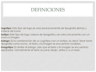 DEFINICIONES
Logotipo: Este tipo de logo se crea exclusivamente de tipografía (letras) y
carece de ícono
Isotipo: Este tipo de logo carece de tipografía y se crea únicamente con un
ícono o imagen
Isologo: Es la combinación de un Logotipo con un Isotipo, es decir, tiene tanto
tipografía como ícono.; el texto y la imagen se encuentran fundidos.
Imagotipo: Es similar al Isologo, solo que el texto y la imagen se encuentran
separados, normalmente el texto se pone abajo, arriba o a un lado.
 