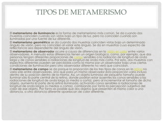 TIPOS DE METAMERISMO
El metamerismo de iluminancia es la forma de metamerismo más común. Se da cuando dos
muestras coinciden cuando son vistas bajo un tipo de luz, pero no coinciden cuando son
iluminadas por una fuente de luz diferente.
El metamerismo geométrico se da cuando dos muestras coinciden vistas bajo un determinado
ángulo de visión, pero no coinciden al variar este ángulo. Se da en muestras cuyo espectro de
reflectancia sea dependiente del ángulo de visión.
El metamerismo de observador ocurre a causa de diferencias en la visión en color entre varios
observadores. A menudo estas diferencias tienen un origen biológico, como, por ejemplo, que dos
personas tengan diferentes proporciones de conos sensibles a la radiación de longitud de onda
larga y de conos sensibles a radiaciones de longitud de onda más corta. Por esto, dos muestras con
espectros diferentes pueden ser percibidas como la misma por un observador bajo unas ciertas
condiciones de iluminación pero otro observador diferente no verá que coincidan.
El metamerismo de campo se da porque la proporción de los tres tipos de conos en la retina no
varía sólo entre observadores, sino que para un mismo observador ésta proporción varía incluso
dentro de su posición dentro de la misma. Así, un objeto luminoso de pequeño tamaño puede
iluminar sólo la parte central de la retina, donde podrían estar ausentes los conos sensibles a las
radiaciones de longitud de onda larga (o media o corta), pero al incrementar el tamaño de dicho
objeto, aumenta la parte de la retina iluminada, activando conos sensibles a radiaciones de
longitud de onda largas (o medias o cortas), cambiando por tanto la percepción subjetiva del
color de ese objeto. Por tanto es posible que dos objetos que presenten el mismo color a una
distancia, a otra distancia diferente aparezcan de color diferente.
 