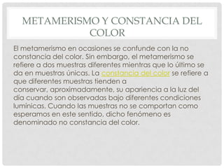 METAMERISMO Y CONSTANCIA DEL
COLOR
El metamerismo en ocasiones se confunde con la no
constancia del color. Sin embargo, el metamerismo se
refiere a dos muestras diferentes mientras que lo último se
da en muestras únicas. La constancia del color se refiere a
que diferentes muestras tienden a
conservar, aproximadamente, su apariencia a la luz del
día cuando son observadas bajo diferentes condiciones
lumínicas. Cuando las muestras no se comportan como
esperamos en este sentido, dicho fenómeno es
denominado no constancia del color.
 