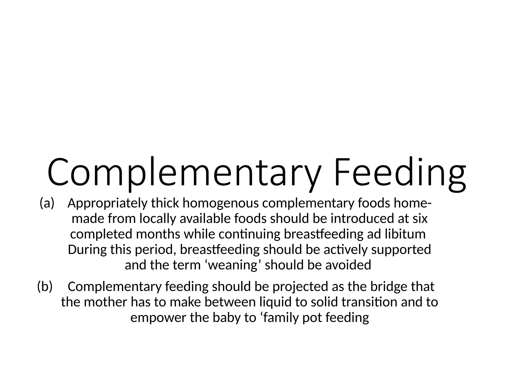 Complementary Feeding
(a) Appropriately thick homogenous complementary foods home-
made from locally available foods should be introduced at six
completed months while continuing breastfeeding ad libitum
During this period, breastfeeding should be actively supported
and the term ‘weaning’ should be avoided
(b) Complementary feeding should be projected as the bridge that
the mother has to make between liquid to solid transition and to
empower the baby to ‘family pot feeding
 