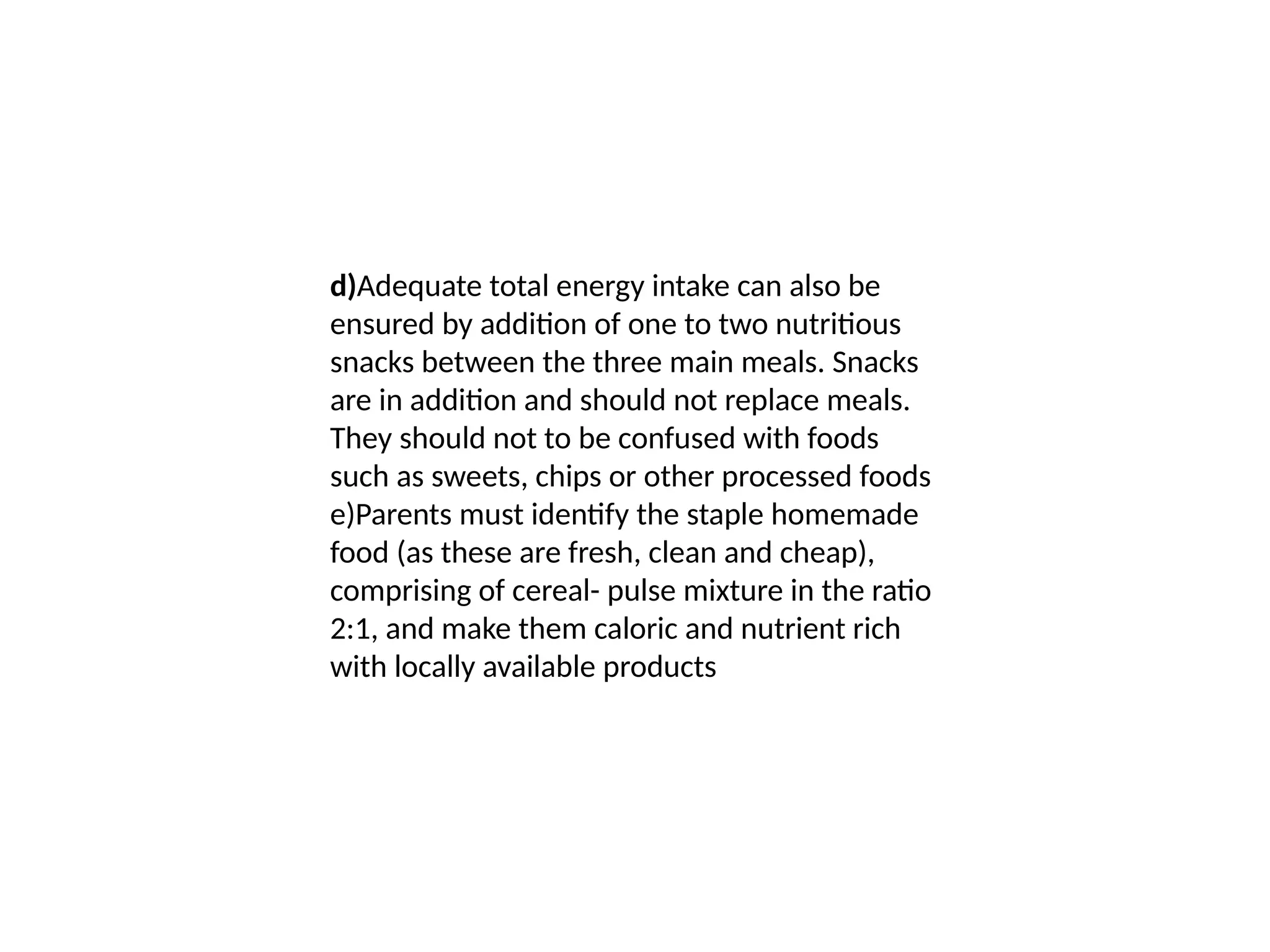 d)Adequate total energy intake can also be
ensured by addition of one to two nutritious
snacks between the three main meals. Snacks
are in addition and should not replace meals.
They should not to be confused with foods
such as sweets, chips or other processed foods
e)Parents must identify the staple homemade
food (as these are fresh, clean and cheap),
comprising of cereal- pulse mixture in the ratio
2:1, and make them caloric and nutrient rich
with locally available products
 