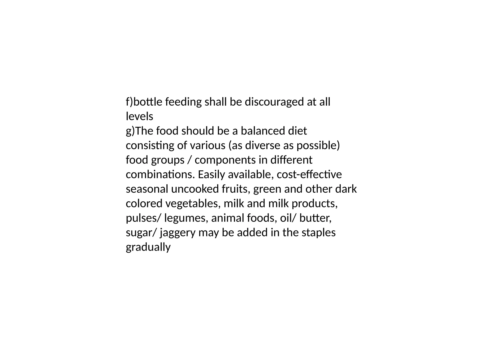 f)bottle feeding shall be discouraged at all
levels
g)The food should be a balanced diet
consisting of various (as diverse as possible)
food groups / components in different
combinations. Easily available, cost-effective
seasonal uncooked fruits, green and other dark
colored vegetables, milk and milk products,
pulses/ legumes, animal foods, oil/ butter,
sugar/ jaggery may be added in the staples
gradually
 