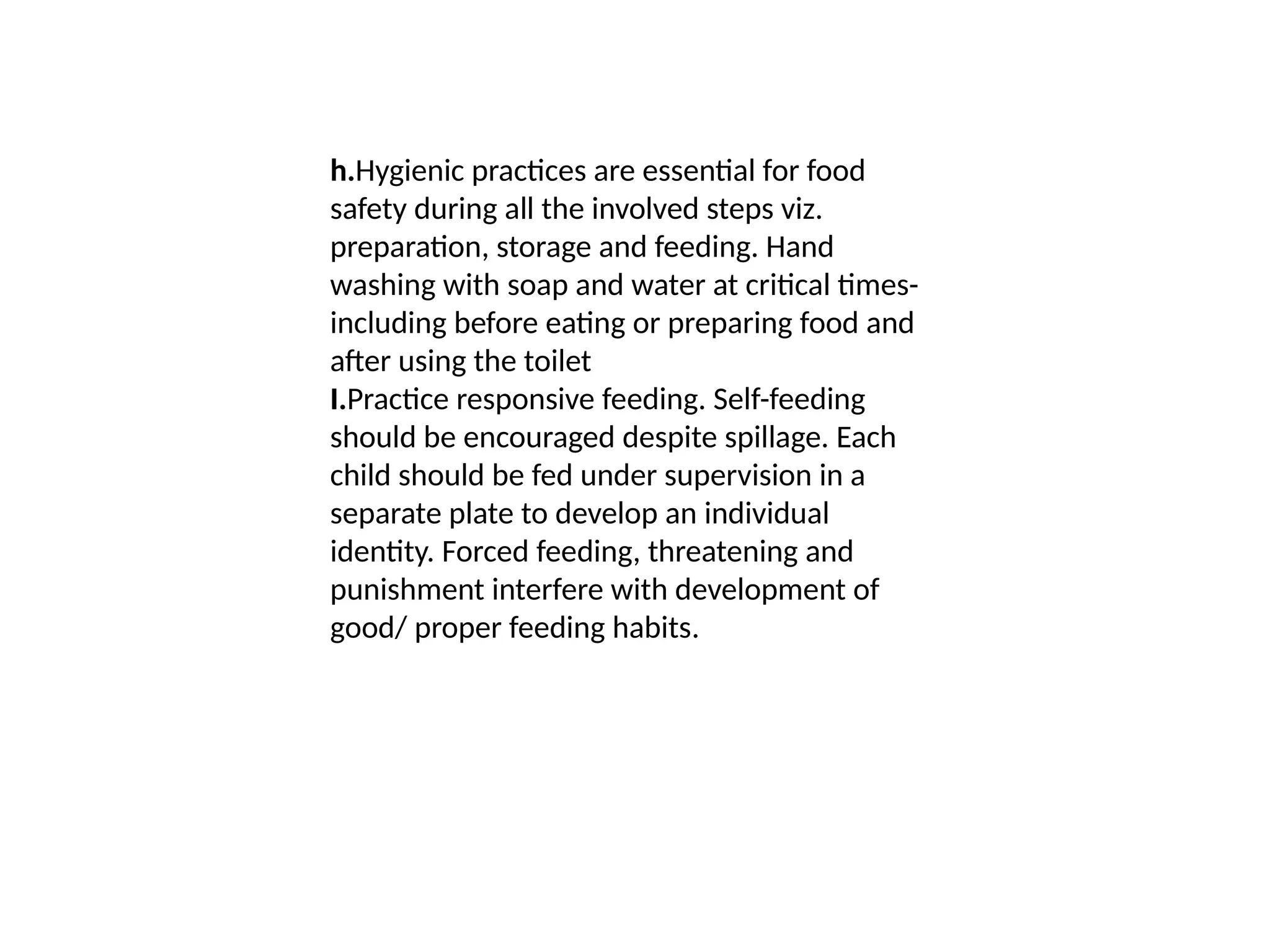 h.Hygienic practices are essential for food
safety during all the involved steps viz.
preparation, storage and feeding. Hand
washing with soap and water at critical times-
including before eating or preparing food and
after using the toilet
I.Practice responsive feeding. Self-feeding
should be encouraged despite spillage. Each
child should be fed under supervision in a
separate plate to develop an individual
identity. Forced feeding, threatening and
punishment interfere with development of
good/ proper feeding habits.
 