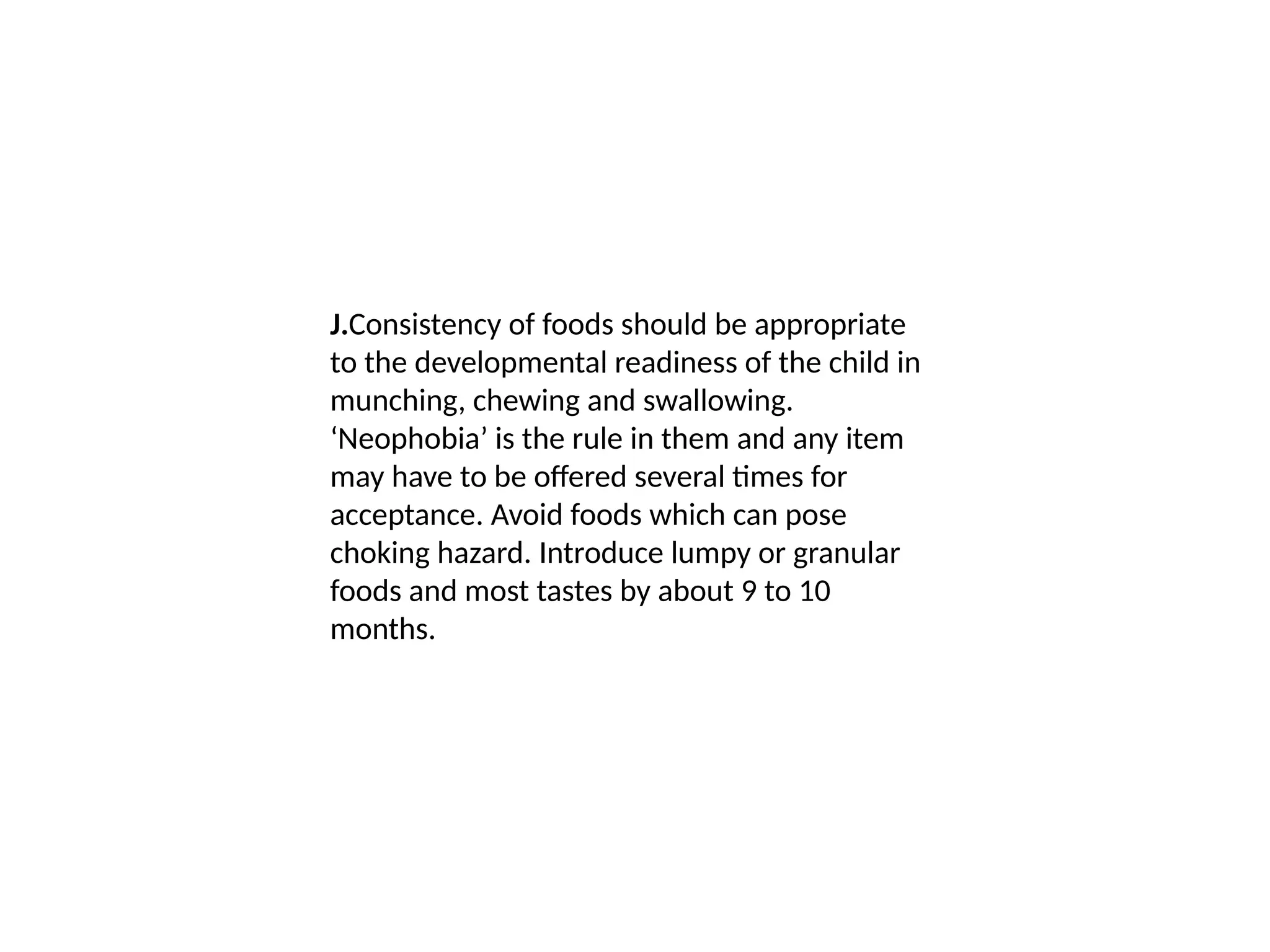 J.Consistency of foods should be appropriate
to the developmental readiness of the child in
munching, chewing and swallowing.
‘Neophobia’ is the rule in them and any item
may have to be offered several times for
acceptance. Avoid foods which can pose
choking hazard. Introduce lumpy or granular
foods and most tastes by about 9 to 10
months.
 
