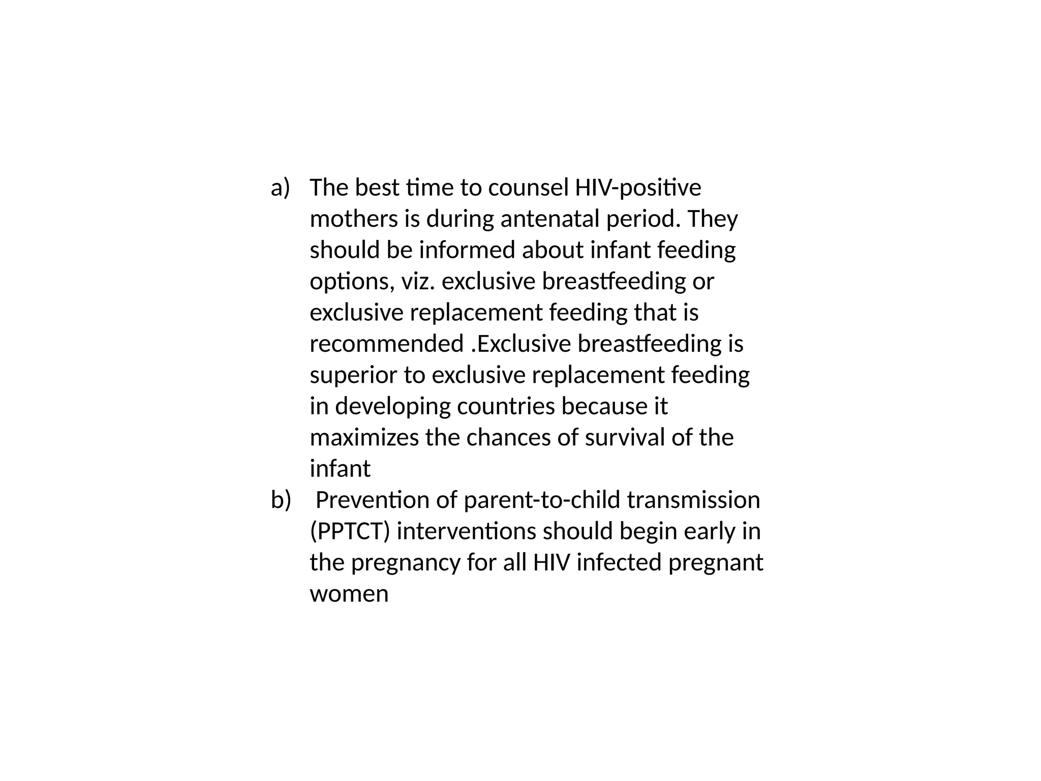 a) The best time to counsel HIV-positive
mothers is during antenatal period. They
should be informed about infant feeding
options, viz. exclusive breastfeeding or
exclusive replacement feeding that is
recommended .Exclusive breastfeeding is
superior to exclusive replacement feeding
in developing countries because it
maximizes the chances of survival of the
infant
b) Prevention of parent-to-child transmission
(PPTCT) interventions should begin early in
the pregnancy for all HIV infected pregnant
women
 