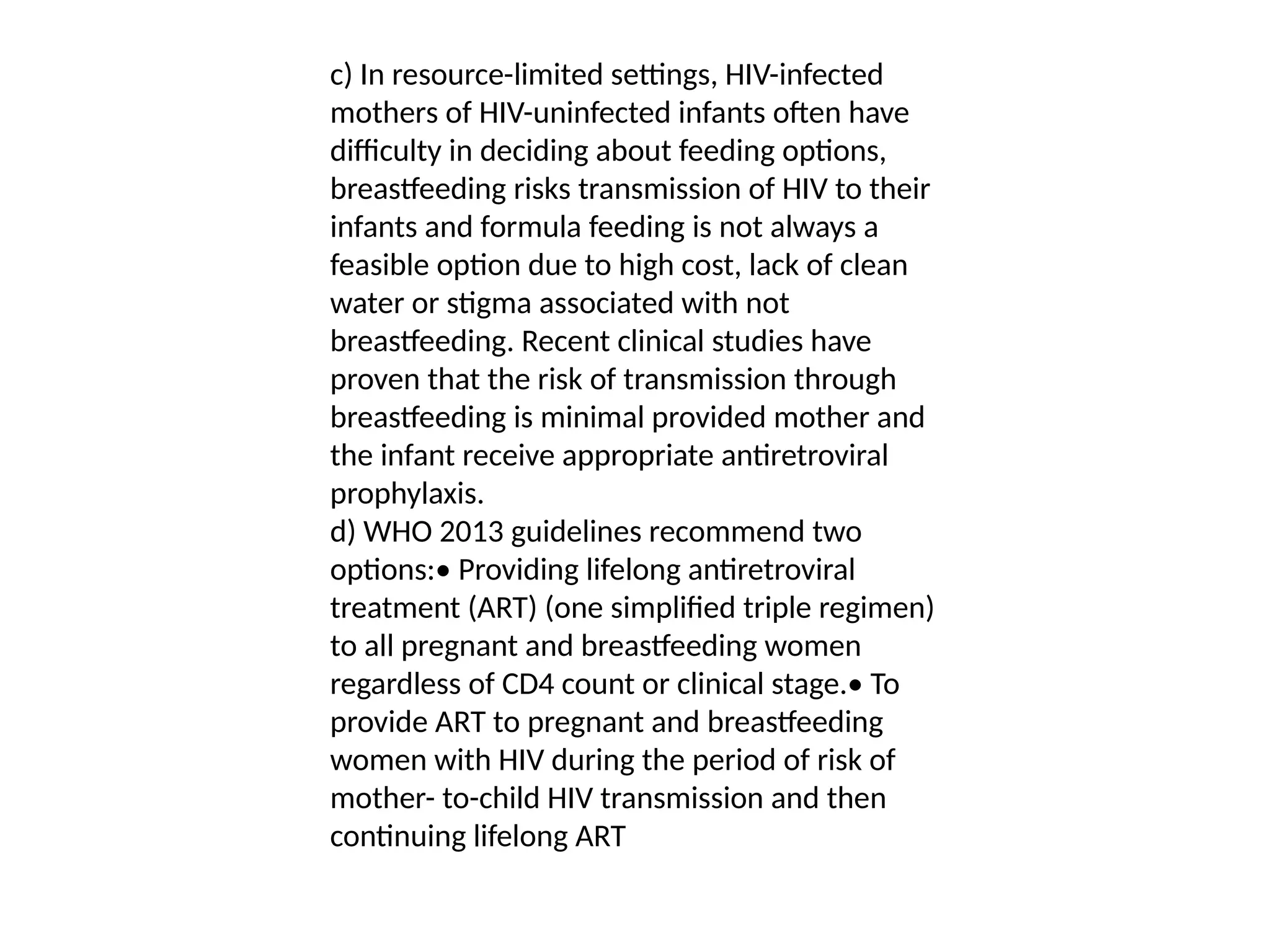 c) In resource-limited settings, HIV-infected
mothers of HIV-uninfected infants often have
difficulty in deciding about feeding options,
breastfeeding risks transmission of HIV to their
infants and formula feeding is not always a
feasible option due to high cost, lack of clean
water or stigma associated with not
breastfeeding. Recent clinical studies have
proven that the risk of transmission through
breastfeeding is minimal provided mother and
the infant receive appropriate antiretroviral
prophylaxis.
d) WHO 2013 guidelines recommend two
options:• Providing lifelong antiretroviral
treatment (ART) (one simplified triple regimen)
to all pregnant and breastfeeding women
regardless of CD4 count or clinical stage.• To
provide ART to pregnant and breastfeeding
women with HIV during the period of risk of
mother- to-child HIV transmission and then
continuing lifelong ART
 