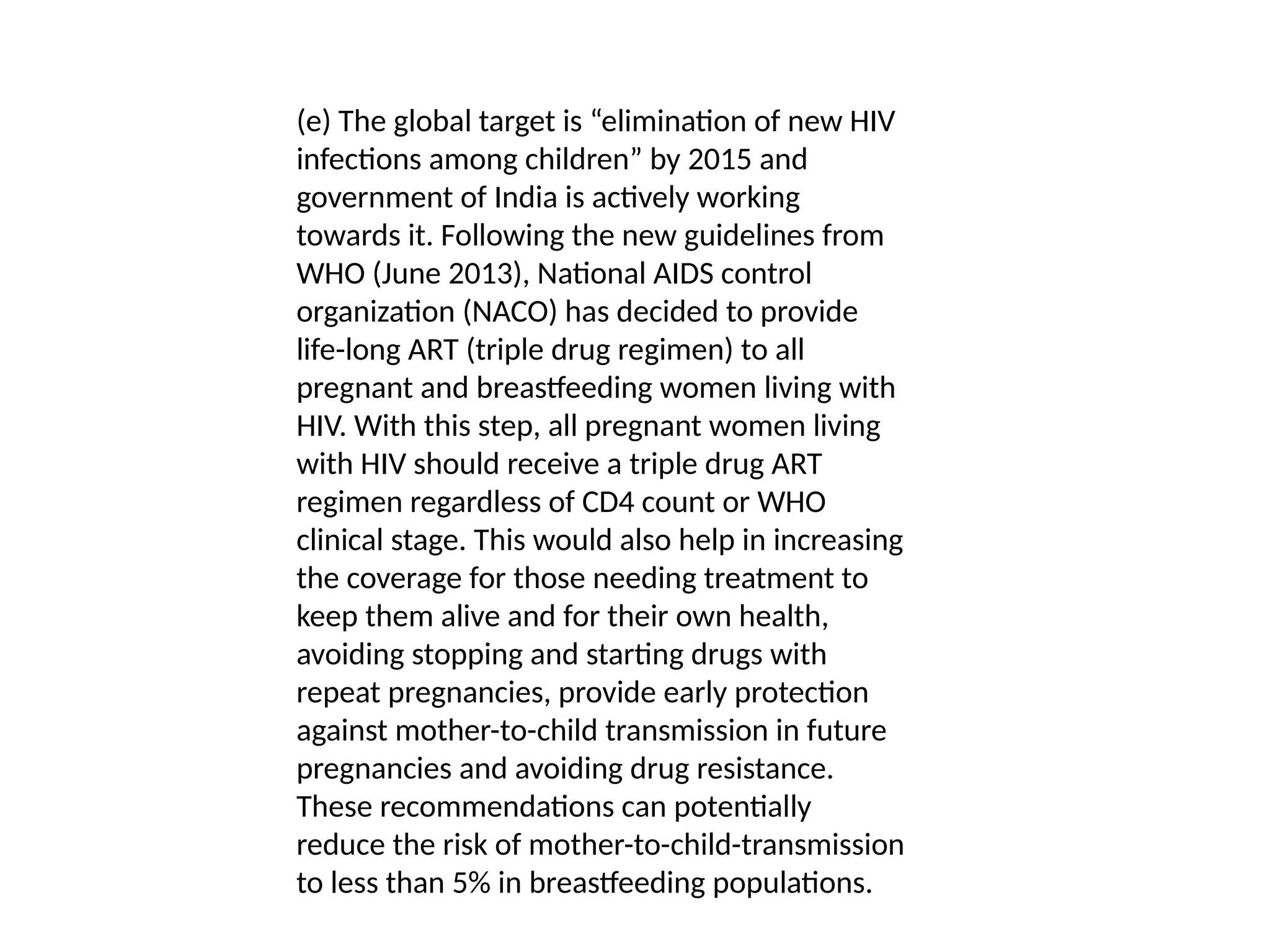 (e) The global target is “elimination of new HIV
infections among children” by 2015 and
government of India is actively working
towards it. Following the new guidelines from
WHO (June 2013), National AIDS control
organization (NACO) has decided to provide
life-long ART (triple drug regimen) to all
pregnant and breastfeeding women living with
HIV. With this step, all pregnant women living
with HIV should receive a triple drug ART
regimen regardless of CD4 count or WHO
clinical stage. This would also help in increasing
the coverage for those needing treatment to
keep them alive and for their own health,
avoiding stopping and starting drugs with
repeat pregnancies, provide early protection
against mother-to-child transmission in future
pregnancies and avoiding drug resistance.
These recommendations can potentially
reduce the risk of mother-to-child-transmission
to less than 5% in breastfeeding populations.
 