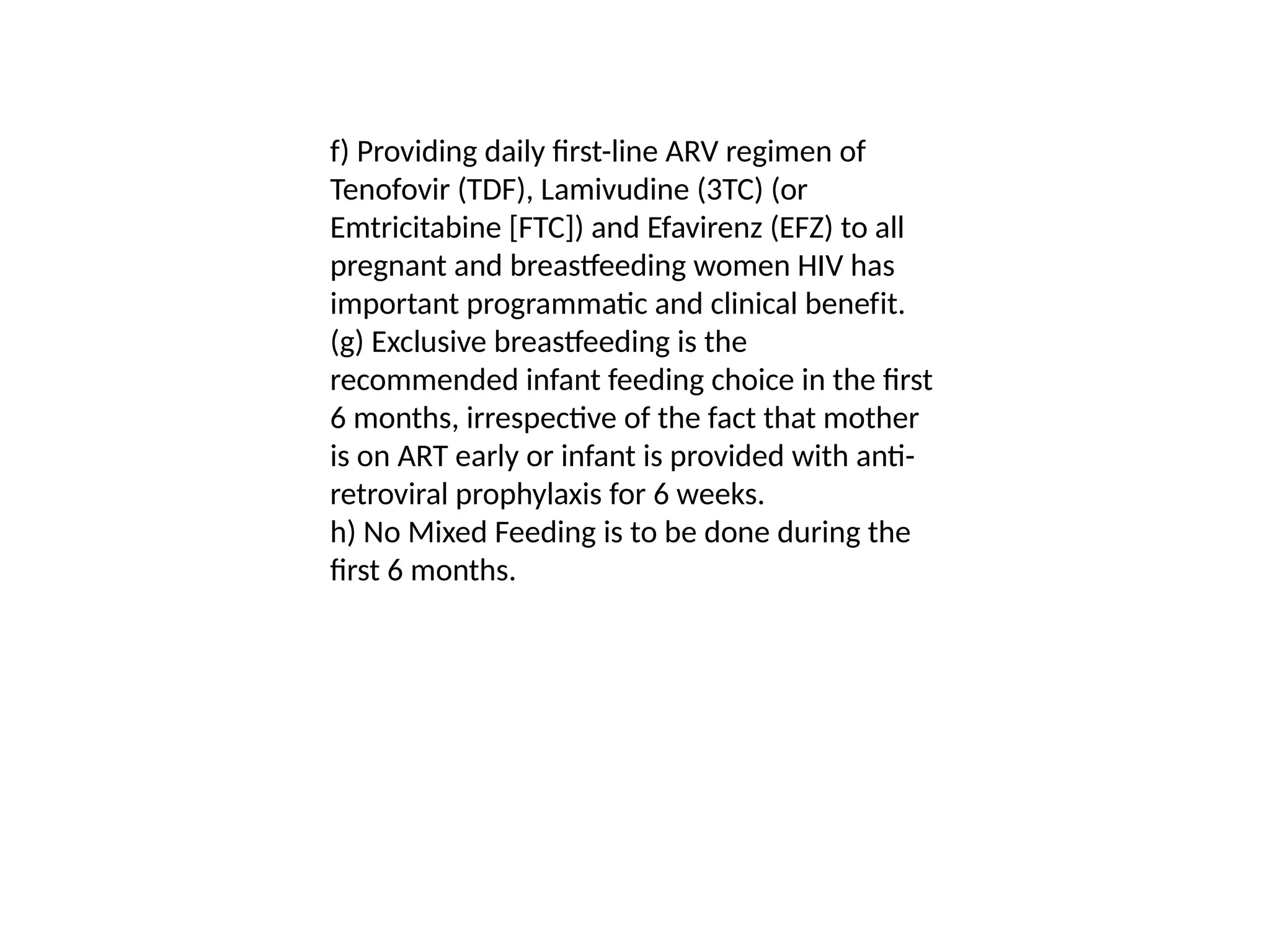 f) Providing daily first-line ARV regimen of
Tenofovir (TDF), Lamivudine (3TC) (or
Emtricitabine [FTC]) and Efavirenz (EFZ) to all
pregnant and breastfeeding women HIV has
important programmatic and clinical benefit.
(g) Exclusive breastfeeding is the
recommended infant feeding choice in the first
6 months, irrespective of the fact that mother
is on ART early or infant is provided with anti-
retroviral prophylaxis for 6 weeks.
h) No Mixed Feeding is to be done during the
first 6 months.
 