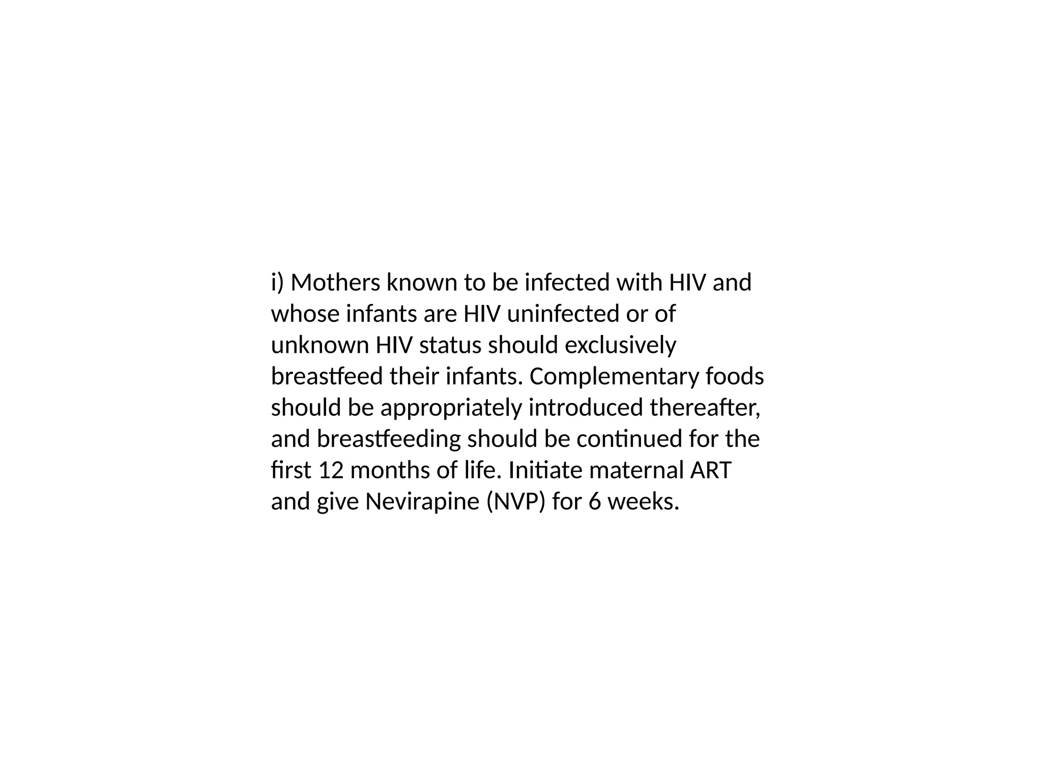 i) Mothers known to be infected with HIV and
whose infants are HIV uninfected or of
unknown HIV status should exclusively
breastfeed their infants. Complementary foods
should be appropriately introduced thereafter,
and breastfeeding should be continued for the
first 12 months of life. Initiate maternal ART
and give Nevirapine (NVP) for 6 weeks.
 