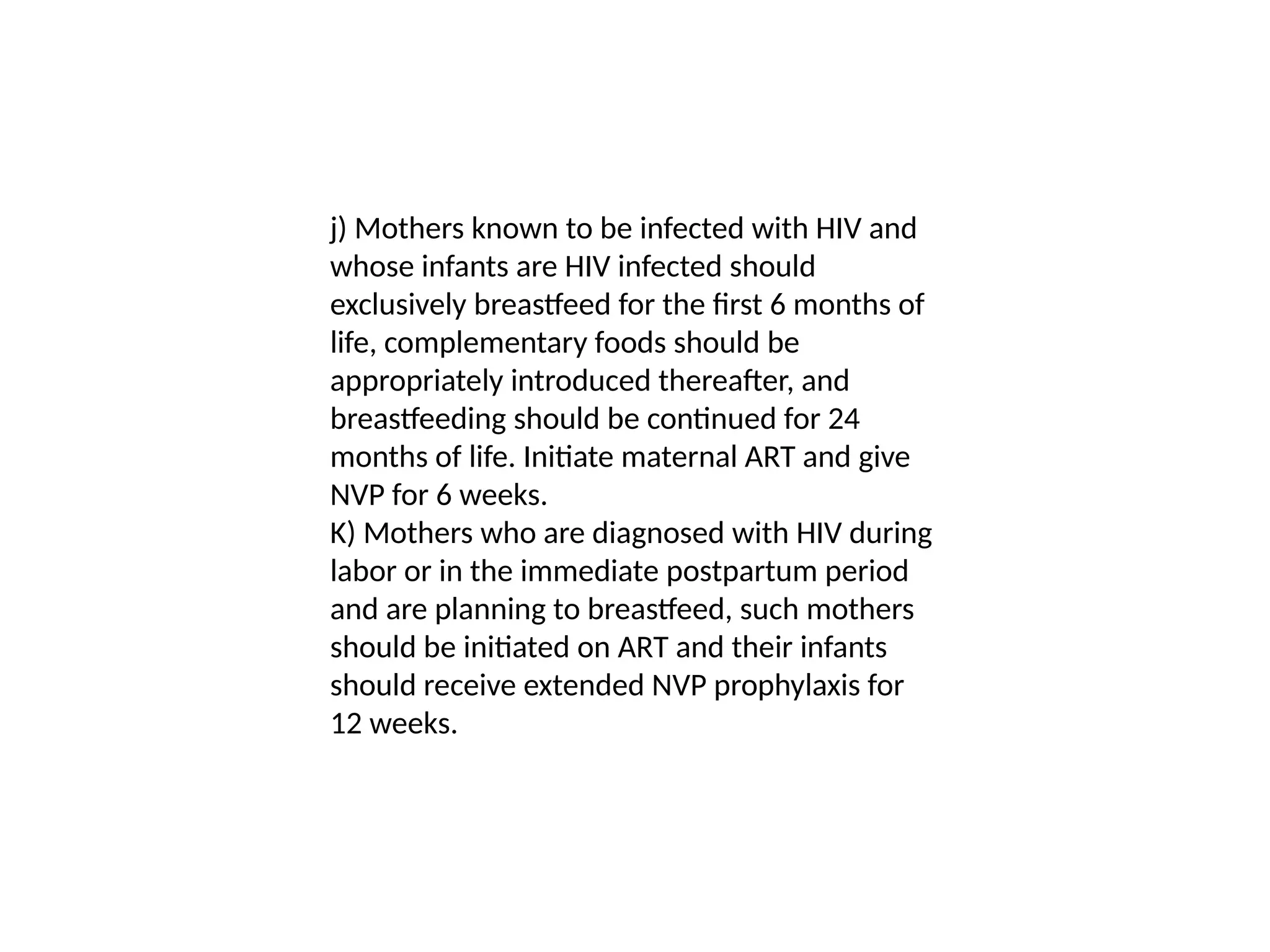 j) Mothers known to be infected with HIV and
whose infants are HIV infected should
exclusively breastfeed for the first 6 months of
life, complementary foods should be
appropriately introduced thereafter, and
breastfeeding should be continued for 24
months of life. Initiate maternal ART and give
NVP for 6 weeks.
K) Mothers who are diagnosed with HIV during
labor or in the immediate postpartum period
and are planning to breastfeed, such mothers
should be initiated on ART and their infants
should receive extended NVP prophylaxis for
12 weeks.
 