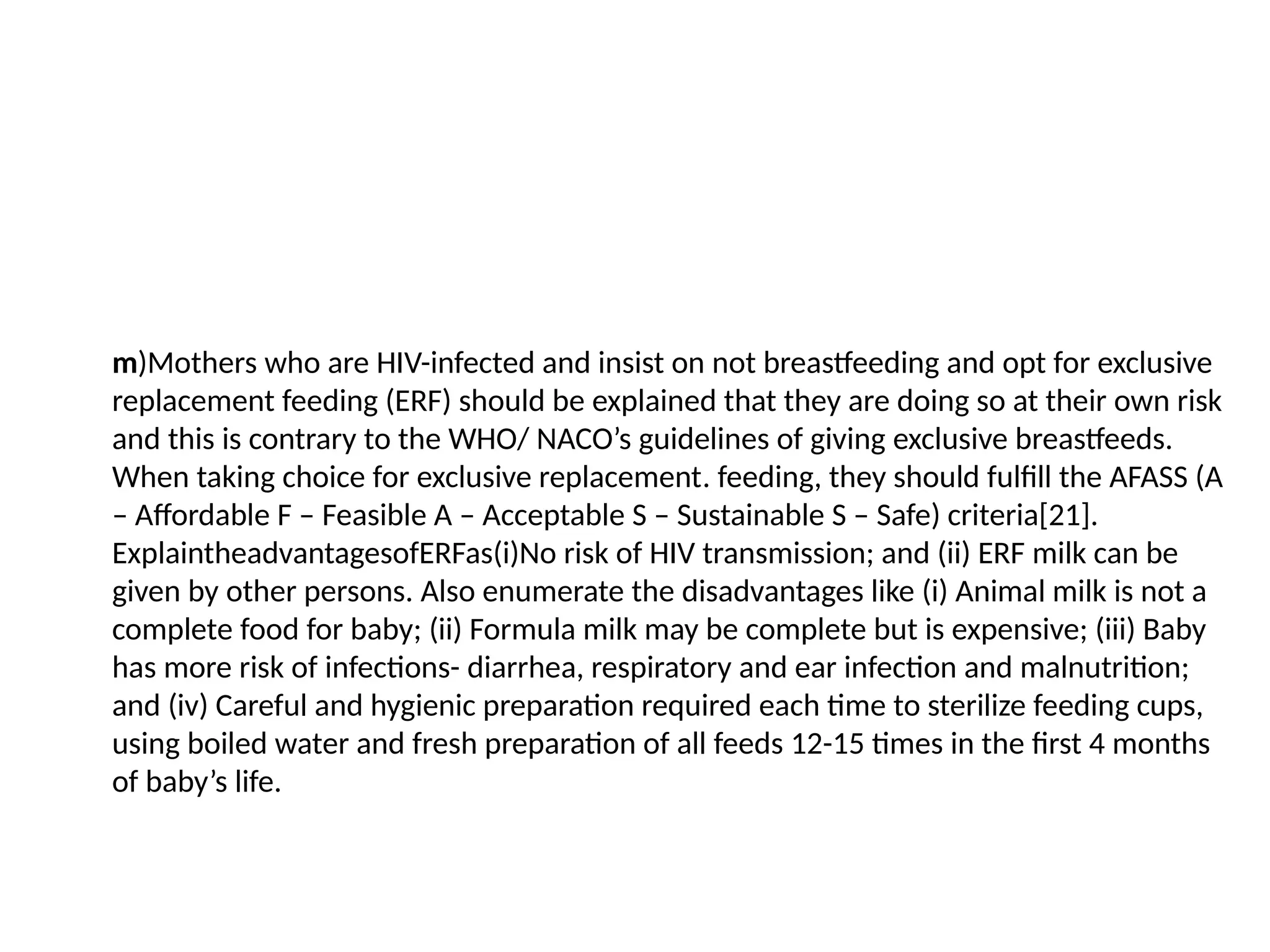 m)Mothers who are HIV-infected and insist on not breastfeeding and opt for exclusive
replacement feeding (ERF) should be explained that they are doing so at their own risk
and this is contrary to the WHO/ NACO’s guidelines of giving exclusive breastfeeds.
When taking choice for exclusive replacement. feeding, they should fulfill the AFASS (A
– Affordable F – Feasible A – Acceptable S – Sustainable S – Safe) criteria[21].
ExplaintheadvantagesofERFas(i)No risk of HIV transmission; and (ii) ERF milk can be
given by other persons. Also enumerate the disadvantages like (i) Animal milk is not a
complete food for baby; (ii) Formula milk may be complete but is expensive; (iii) Baby
has more risk of infections- diarrhea, respiratory and ear infection and malnutrition;
and (iv) Careful and hygienic preparation required each time to sterilize feeding cups,
using boiled water and fresh preparation of all feeds 12-15 times in the first 4 months
of baby’s life.
 