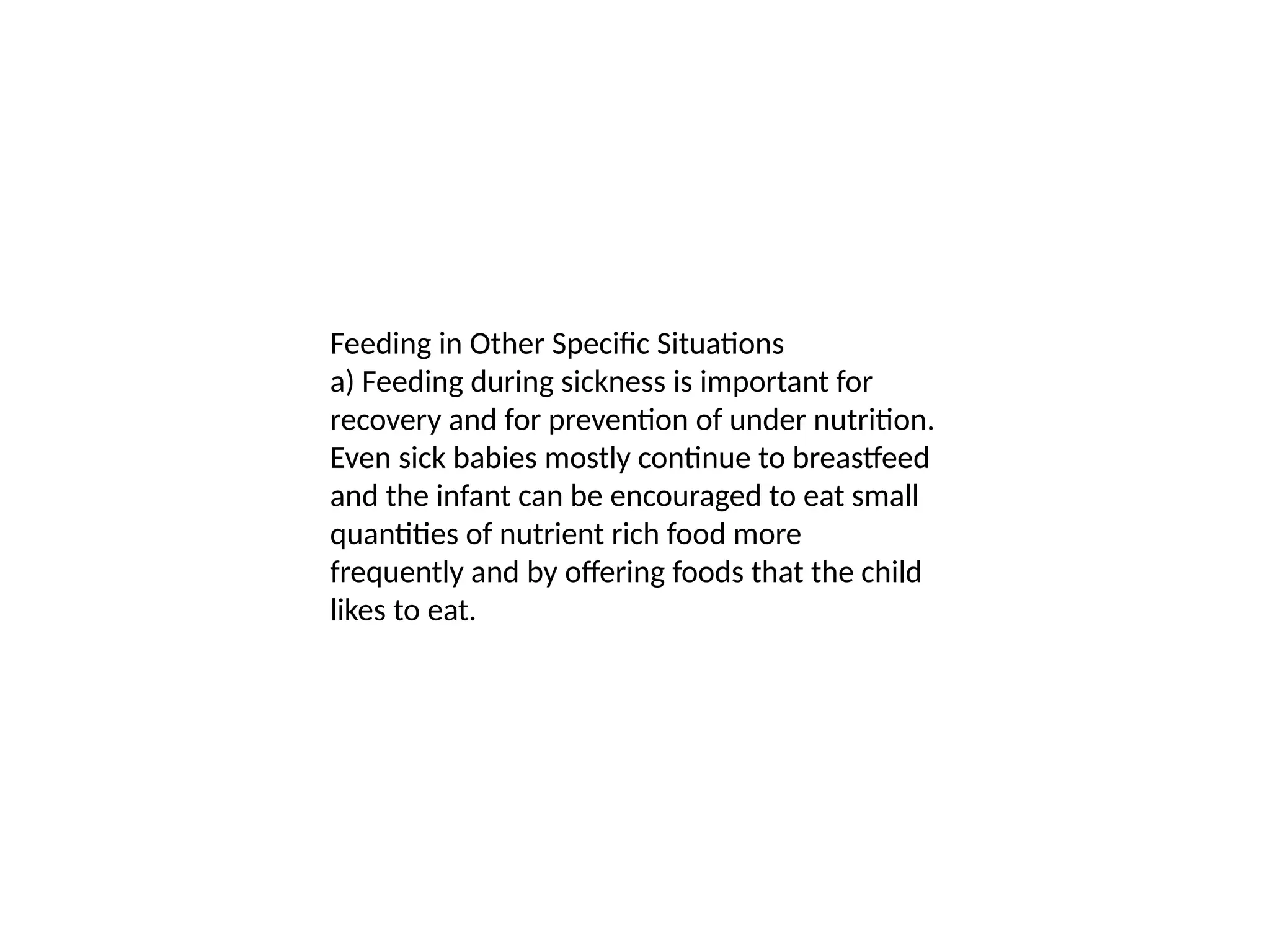 Feeding in Other Specific Situations
a) Feeding during sickness is important for
recovery and for prevention of under nutrition.
Even sick babies mostly continue to breastfeed
and the infant can be encouraged to eat small
quantities of nutrient rich food more
frequently and by offering foods that the child
likes to eat.
 