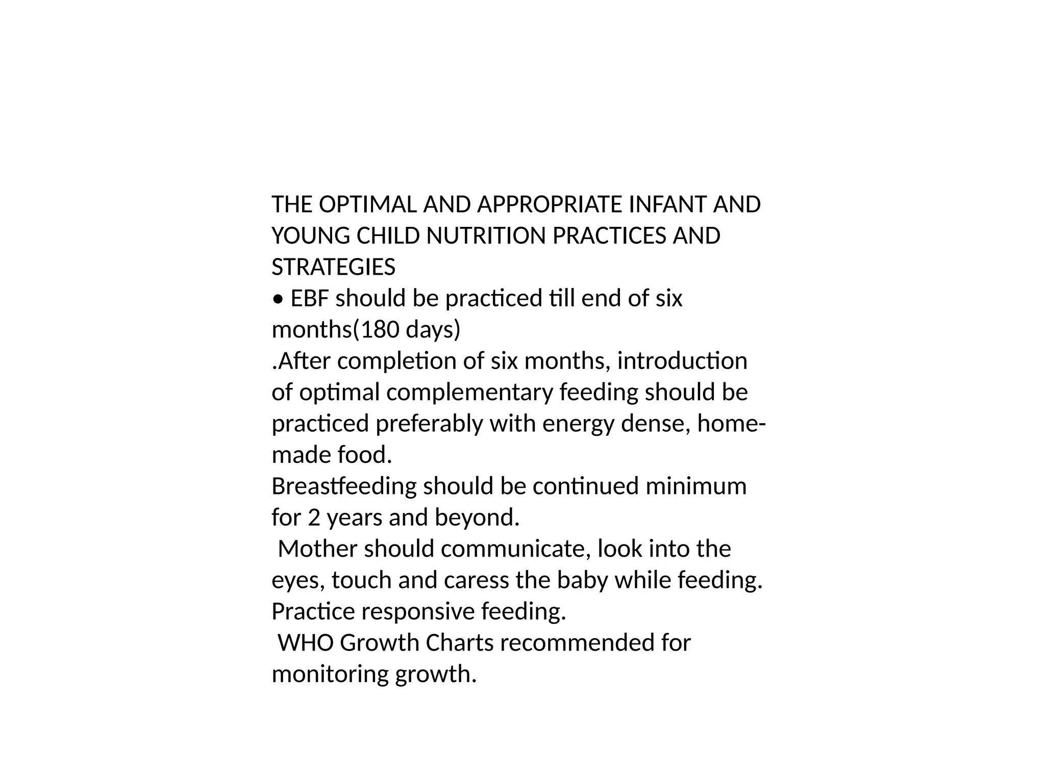 THE OPTIMAL AND APPROPRIATE INFANT AND
YOUNG CHILD NUTRITION PRACTICES AND
STRATEGIES
• EBF should be practiced till end of six
months(180 days)
.After completion of six months, introduction
of optimal complementary feeding should be
practiced preferably with energy dense, home-
made food.
Breastfeeding should be continued minimum
for 2 years and beyond.
Mother should communicate, look into the
eyes, touch and caress the baby while feeding.
Practice responsive feeding.
WHO Growth Charts recommended for
monitoring growth.
 