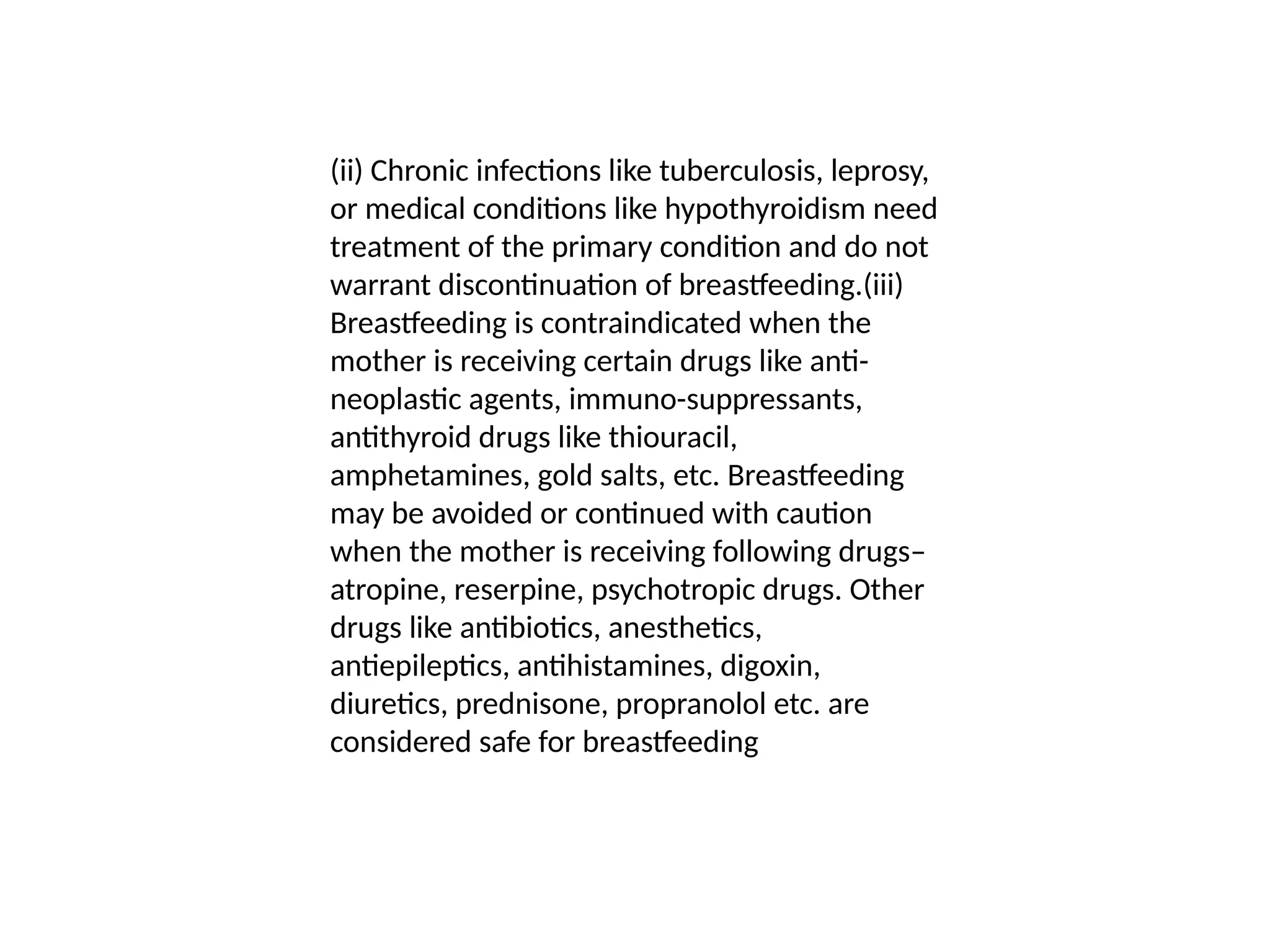 (ii) Chronic infections like tuberculosis, leprosy,
or medical conditions like hypothyroidism need
treatment of the primary condition and do not
warrant discontinuation of breastfeeding.(iii)
Breastfeeding is contraindicated when the
mother is receiving certain drugs like anti-
neoplastic agents, immuno-suppressants,
antithyroid drugs like thiouracil,
amphetamines, gold salts, etc. Breastfeeding
may be avoided or continued with caution
when the mother is receiving following drugs–
atropine, reserpine, psychotropic drugs. Other
drugs like antibiotics, anesthetics,
antiepileptics, antihistamines, digoxin,
diuretics, prednisone, propranolol etc. are
considered safe for breastfeeding
 
