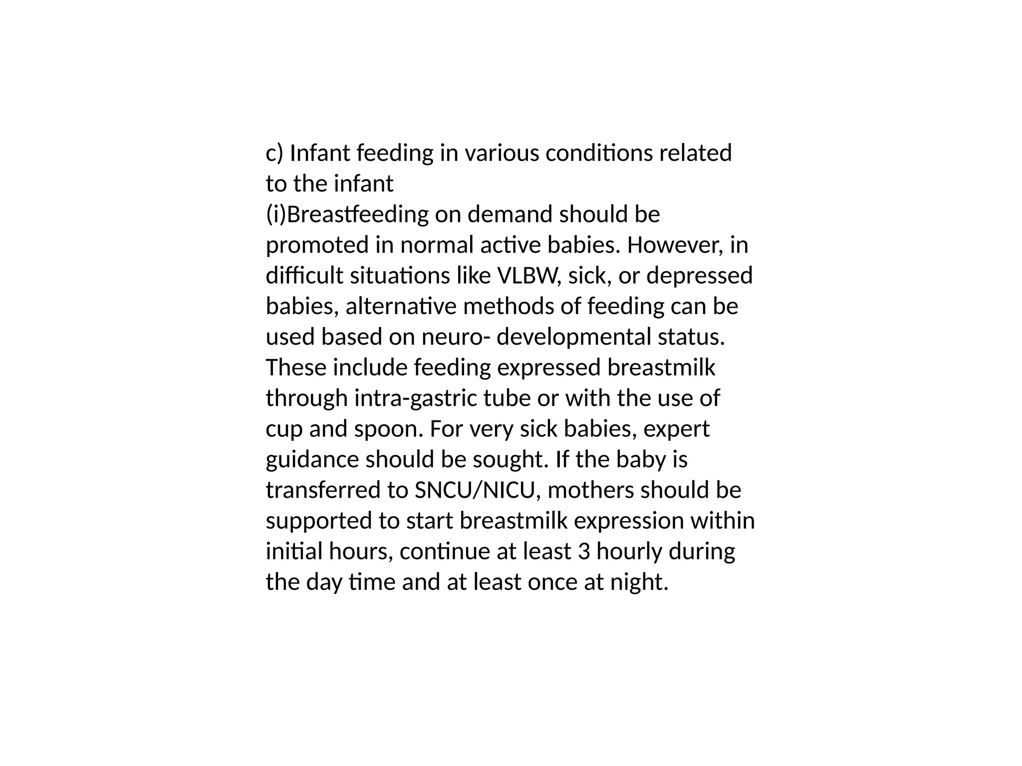 c) Infant feeding in various conditions related
to the infant
(i)Breastfeeding on demand should be
promoted in normal active babies. However, in
difficult situations like VLBW, sick, or depressed
babies, alternative methods of feeding can be
used based on neuro- developmental status.
These include feeding expressed breastmilk
through intra-gastric tube or with the use of
cup and spoon. For very sick babies, expert
guidance should be sought. If the baby is
transferred to SNCU/NICU, mothers should be
supported to start breastmilk expression within
initial hours, continue at least 3 hourly during
the day time and at least once at night.
 