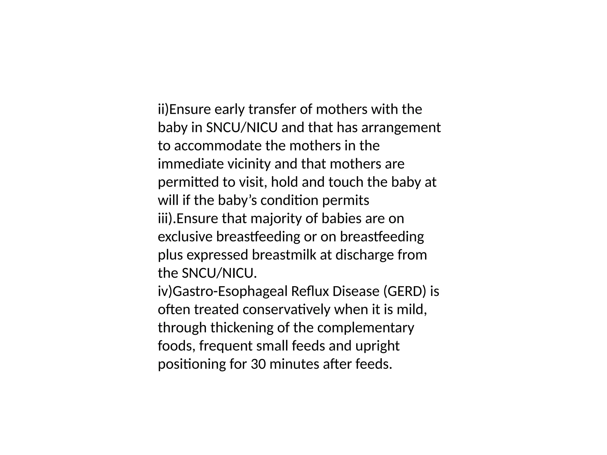 ii)Ensure early transfer of mothers with the
baby in SNCU/NICU and that has arrangement
to accommodate the mothers in the
immediate vicinity and that mothers are
permitted to visit, hold and touch the baby at
will if the baby’s condition permits
iii).Ensure that majority of babies are on
exclusive breastfeeding or on breastfeeding
plus expressed breastmilk at discharge from
the SNCU/NICU.
iv)Gastro-Esophageal Reflux Disease (GERD) is
often treated conservatively when it is mild,
through thickening of the complementary
foods, frequent small feeds and upright
positioning for 30 minutes after feeds.
 