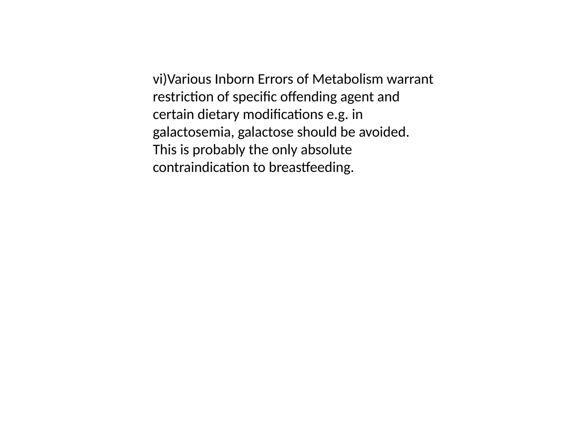 vi)Various Inborn Errors of Metabolism warrant
restriction of specific offending agent and
certain dietary modifications e.g. in
galactosemia, galactose should be avoided.
This is probably the only absolute
contraindication to breastfeeding.
 