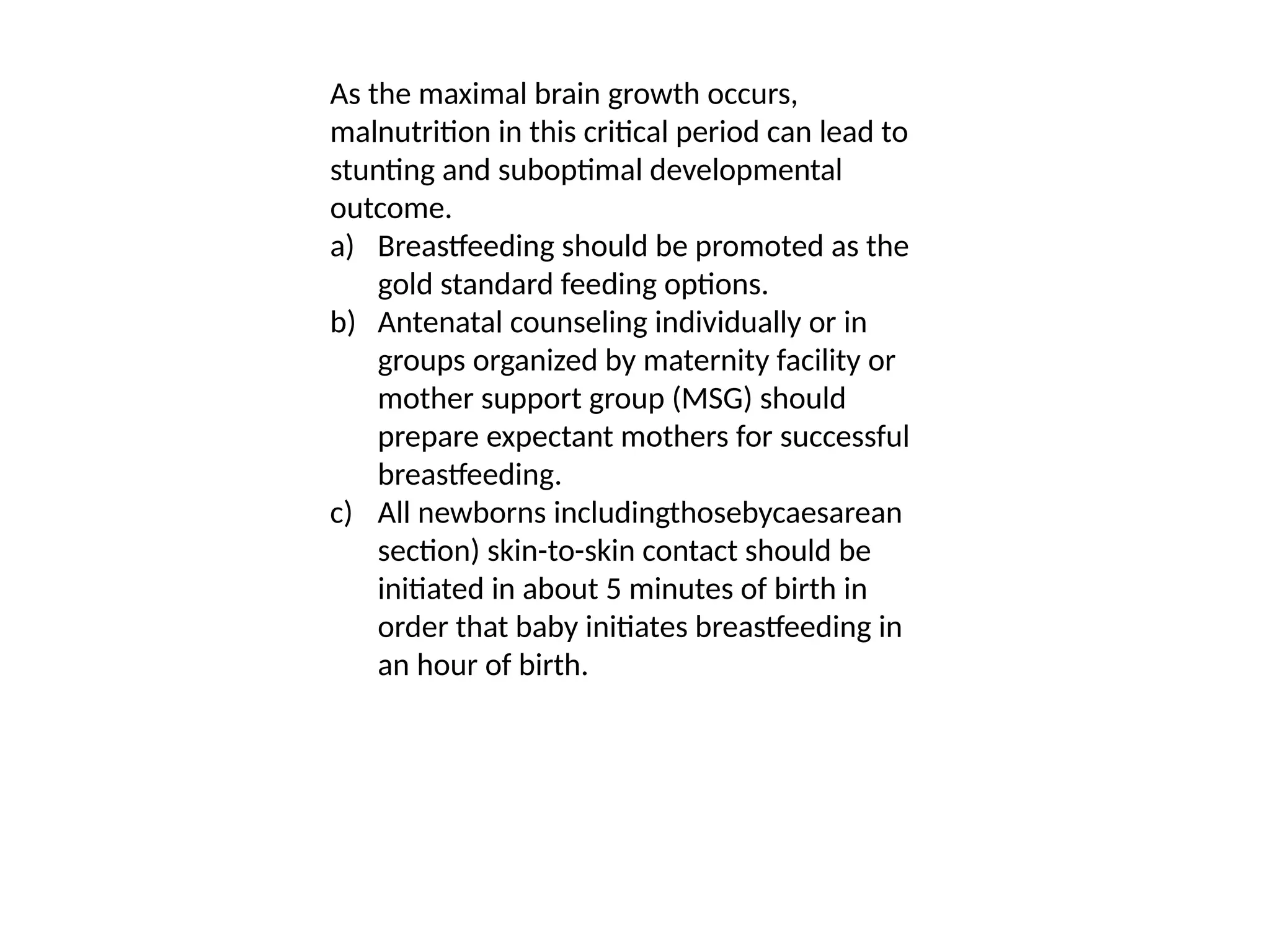As the maximal brain growth occurs,
malnutrition in this critical period can lead to
stunting and suboptimal developmental
outcome.
a) Breastfeeding should be promoted as the
gold standard feeding options.
b) Antenatal counseling individually or in
groups organized by maternity facility or
mother support group (MSG) should
prepare expectant mothers for successful
breastfeeding.
c) All newborns includingthosebycaesarean
section) skin-to-skin contact should be
initiated in about 5 minutes of birth in
order that baby initiates breastfeeding in
an hour of birth.
 