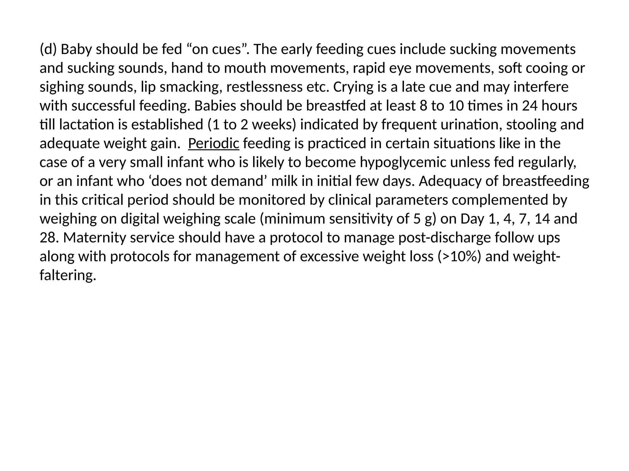 (d) Baby should be fed “on cues”. The early feeding cues include sucking movements
and sucking sounds, hand to mouth movements, rapid eye movements, soft cooing or
sighing sounds, lip smacking, restlessness etc. Crying is a late cue and may interfere
with successful feeding. Babies should be breastfed at least 8 to 10 times in 24 hours
till lactation is established (1 to 2 weeks) indicated by frequent urination, stooling and
adequate weight gain. Periodic feeding is practiced in certain situations like in the
case of a very small infant who is likely to become hypoglycemic unless fed regularly,
or an infant who ‘does not demand’ milk in initial few days. Adequacy of breastfeeding
in this critical period should be monitored by clinical parameters complemented by
weighing on digital weighing scale (minimum sensitivity of 5 g) on Day 1, 4, 7, 14 and
28. Maternity service should have a protocol to manage post-discharge follow ups
along with protocols for management of excessive weight loss (>10%) and weight-
faltering.
 