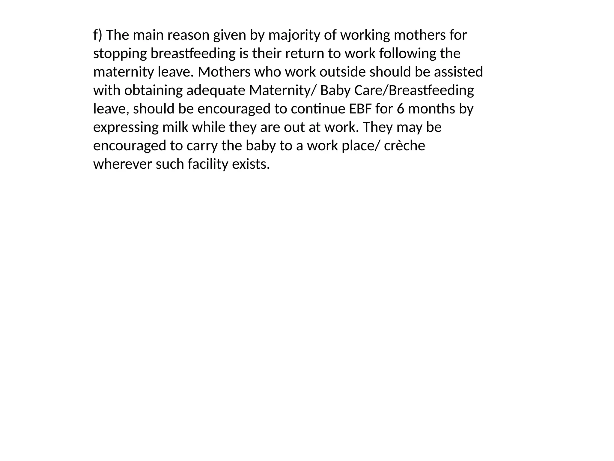 f) The main reason given by majority of working mothers for
stopping breastfeeding is their return to work following the
maternity leave. Mothers who work outside should be assisted
with obtaining adequate Maternity/ Baby Care/Breastfeeding
leave, should be encouraged to continue EBF for 6 months by
expressing milk while they are out at work. They may be
encouraged to carry the baby to a work place/ crèche
wherever such facility exists.
 