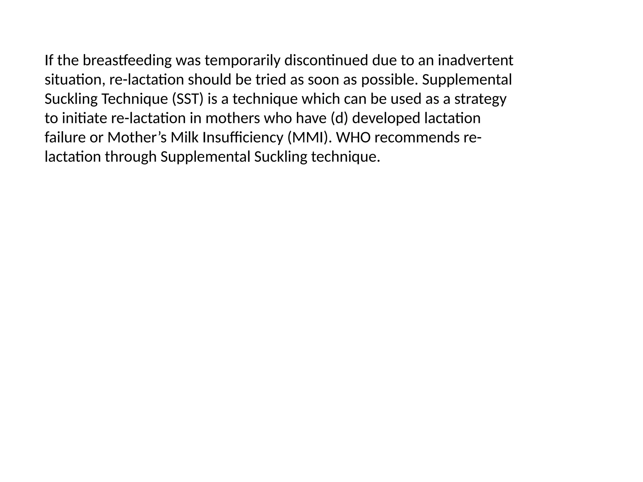 If the breastfeeding was temporarily discontinued due to an inadvertent
situation, re-lactation should be tried as soon as possible. Supplemental
Suckling Technique (SST) is a technique which can be used as a strategy
to initiate re-lactation in mothers who have (d) developed lactation
failure or Mother’s Milk Insufficiency (MMI). WHO recommends re-
lactation through Supplemental Suckling technique.
 