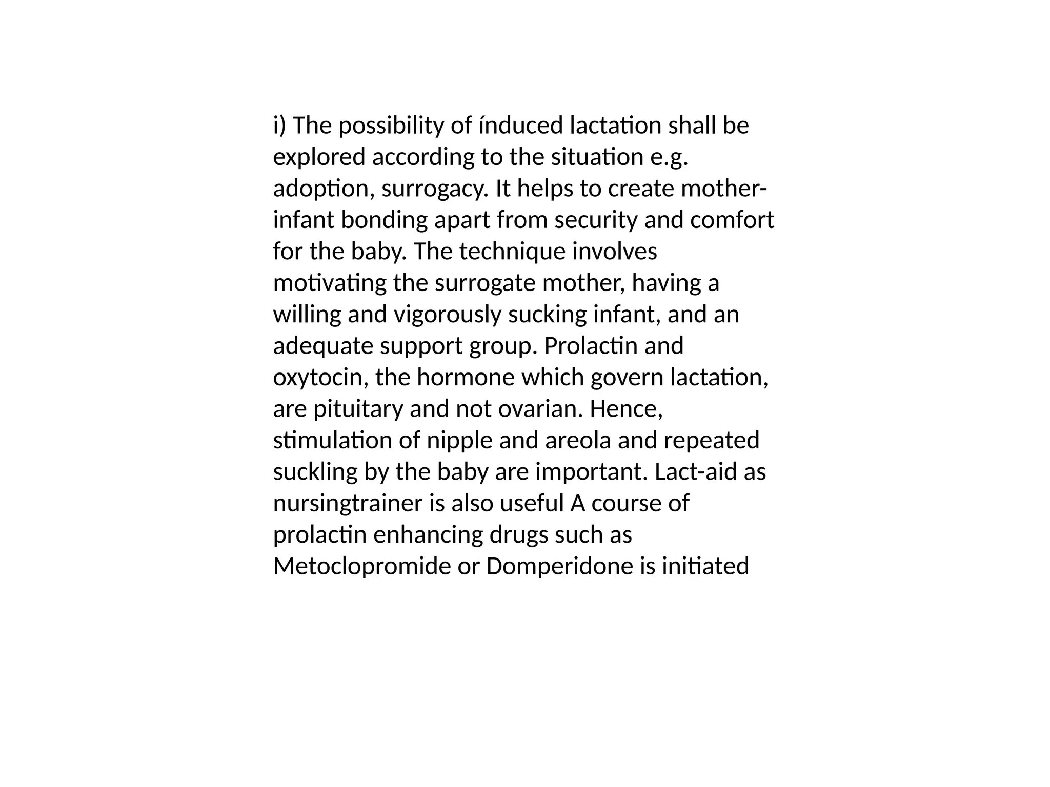 i) The possibility of índuced lactation shall be
explored according to the situation e.g.
adoption, surrogacy. It helps to create mother-
infant bonding apart from security and comfort
for the baby. The technique involves
motivating the surrogate mother, having a
willing and vigorously sucking infant, and an
adequate support group. Prolactin and
oxytocin, the hormone which govern lactation,
are pituitary and not ovarian. Hence,
stimulation of nipple and areola and repeated
suckling by the baby are important. Lact-aid as
nursingtrainer is also useful A course of
prolactin enhancing drugs such as
Metoclopromide or Domperidone is initiated
 