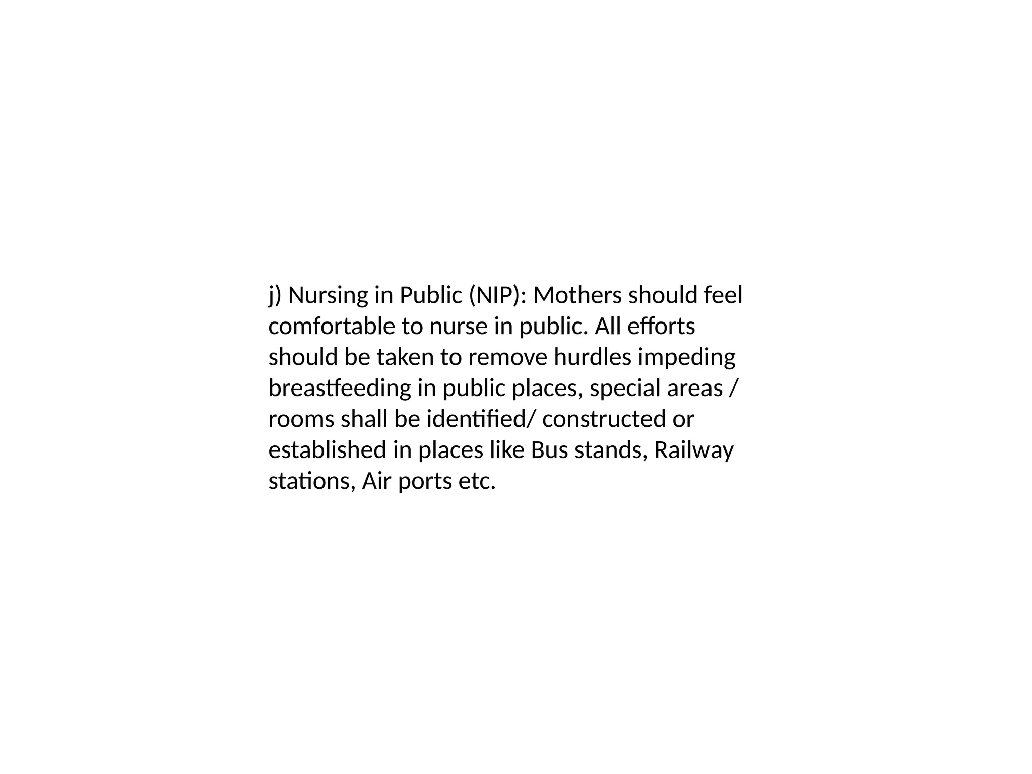 j) Nursing in Public (NIP): Mothers should feel
comfortable to nurse in public. All efforts
should be taken to remove hurdles impeding
breastfeeding in public places, special areas /
rooms shall be identified/ constructed or
established in places like Bus stands, Railway
stations, Air ports etc.
 