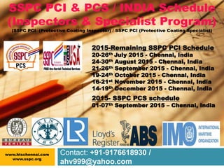 Contact: +91-9176618930 /
ahv999@yahoo.com
SSPC PCI & PCS / INDIA Schedule
(Inspectors & Specialist Program)
(SSPC PCI (Protective Coating Inspector) / SSPC PCI (Protective Coating Specialist)
2015-Remaining SSPC PCI Schedule
20-26th July 2015 - Chennai, India
24-30th August 2015 - Chennai, India
21-26th September 2015 - Chennai, India
19-24th October 2015 - Chennai, India
16-21st November 2015 - Chennai, India
14-19th December 2015 - Chennai, India
2015- SSPC PCS schedule
01-07th September 2015 – Chennai, India
www.htschennai.com
www.sspc.org
 