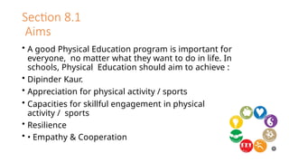 Section 8.1
Aims
• A good Physical Education program is important for
everyone, no matter what they want to do in life. In
schools, Physical Education should aim to achieve :
• Dipinder Kaur.
• Appreciation for physical activity / sports
• Capacities for skillful engagement in physical
activity / sports
• Resilience
• • Empathy & Cooperation
 