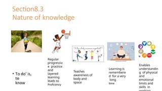 Section8.3
Nature of knowledge
• To do’ is,
to
know
Regular
progressiv
e practice
and
layered
learning
leads to
Proficiency
Teaches
awareness of
body and
space
Learning is
remembere
d for a very
long
time
Enables
understandin
g of physical
and
emotional
limits and
skills in
 