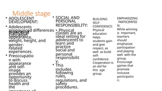 Middle stage
• ADOLESCENT
DEVELOPMENT:
• Adolescents
experience
in physical
appearance,
weight, height, and
gender-
related
experiences.
• Preoccupatio
n with
appearance
and self-
image
provides an
opportunity
to discuss
health and
the
• SOCIAL AND
PERSONAL
RESPONSIBILITY:
pronounced differences • Physical
Education
classes are an
ideal setting for
adolescents to
learn and
practice
social and
personal
responsibilit
y.
• This
includes
following
rules,
regulations, and
safety
procedures.
BUILDING
SELF-
CONFIDENCE:
Physical
education
helps
students gain
and give
respect, as
well as build
self-
confidence.
Cooperation is
an skil for
this age
group.
EMPHASIZING
PARTICIPATIO
N:
While winning
is important,
teachers
should
emphasize
participation
and playing
well with the
group.
Encourage
games that
promote
inclusive
participatio
n.
 
