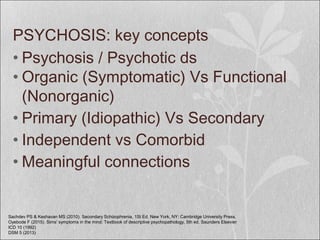 PSYCHOSIS: key concepts
• Psychosis / Psychotic ds
• Organic (Symptomatic) Vs Functional
(Nonorganic)
• Primary (Idiopathic) Vs Secondary
• Independent vs Comorbid
• Meaningful connections
Sachdev PS & Keshavan MS (2010). Secondary Schizophrenia, 1St Ed. New York, NY: Cambridge University Press.
Oyebode F (2015). Sims' symptoms in the mind: Textbook of descriptive psychopathology, 5th ed. Saunders Elsevier
ICD 10 (1992)
DSM 5 (2013)
 