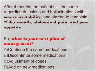 After 4 months the patient still the same
regarding delusions and hallucinations with
severe irritability, and started to complain
of dry mouth, abdominal pain, and poor
appetite.
So, what is your next plan of
management?
A)Continue the same medications.
B)Discontinue some medications.
C)Adjustment of doses.
D)Add on new medications.
 