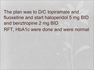 The plan was to D/C topiramate and
fluoxetine and start haloperidol 5 mg BID
and benztropine 2 mg BID
RFT, HbA1c were done and were normal
 