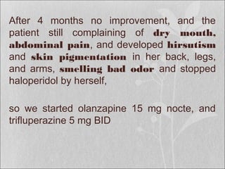 After 4 months no improvement, and the
patient still complaining of dry mouth,
abdominal pain, and developed hirsutism
and skin pigmentation in her back, legs,
and arms, smelling bad odor and stopped
haloperidol by herself,
so we started olanzapine 15 mg nocte, and
trifluperazine 5 mg BID
 