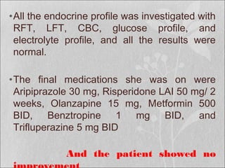 •All the endocrine profile was investigated with
RFT, LFT, CBC, glucose profile, and
electrolyte profile, and all the results were
normal.
•The final medications she was on were
Aripiprazole 30 mg, Risperidone LAI 50 mg/ 2
weeks, Olanzapine 15 mg, Metformin 500
BID, Benztropine 1 mg BID, and
Trifluperazine 5 mg BID
And the patient showed no
 