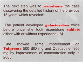 The next step was to reevaluate the case
discovering the detailed history of the previous
15 years which revealed:
•The patient developed galactorrhea twice
before once she took risperidone tablets
either with or without risperidone LAI
•She showed some improvement on
Valproate 500 BID mg and Quetiapine 900
mg by improvement of concentration only in
2003.
 